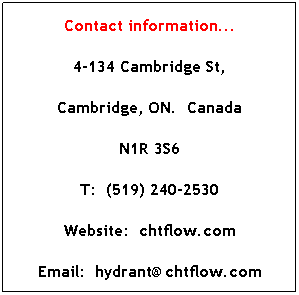 Text Box: Contact information...
4-134 Cambridge St,
Cambridge, ON.  Canada
N1R 3S6
T:  (519) 240-2530
Website:  chtflow.com
Email:  hydrant@chtflow.com
