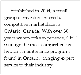 Text Box: Established in 2004, a small group of investors entered a competitive marketplace in Ontario, Canada. With over 30 years waterworks experience, CHT manage the most comprehensive hydrant maintenance programs found in Ontario, bringing expert service to their industry.